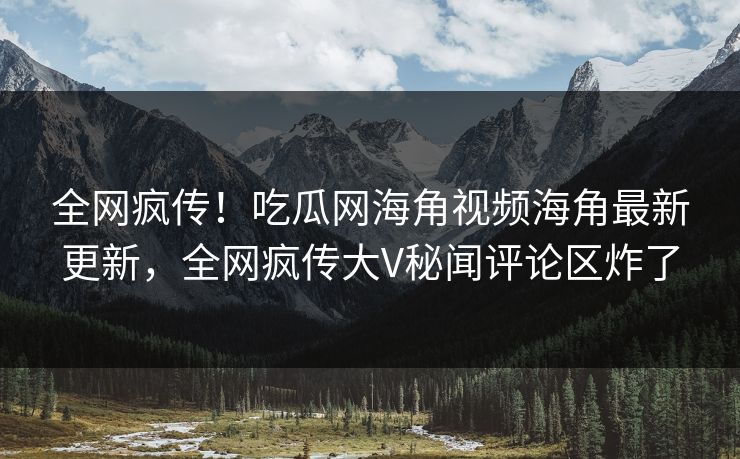 全网疯传！吃瓜网海角视频海角最新更新，全网疯传大V秘闻评论区炸了