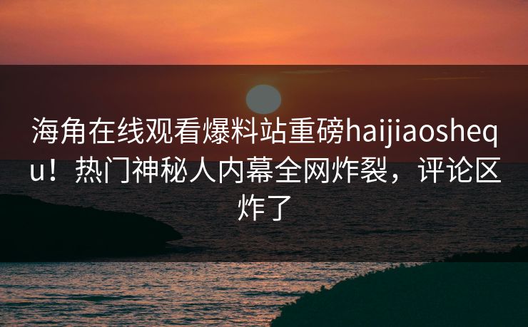 海角在线观看爆料站重磅haijiaoshequ！热门神秘人内幕全网炸裂，评论区炸了