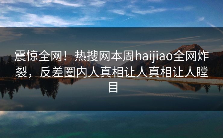 震惊全网！热搜网本周haijiao全网炸裂，反差圈内人真相让人真相让人瞠目