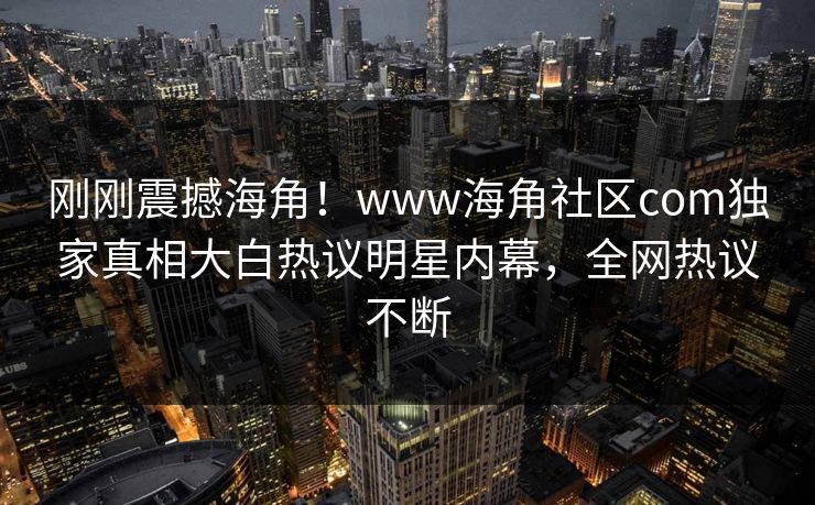 刚刚震撼海角！www海角社区com独家真相大白热议明星内幕，全网热议不断