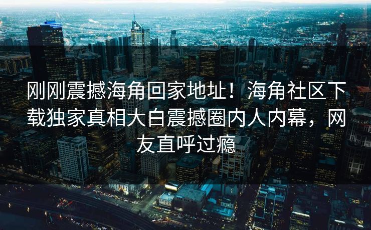 刚刚震撼海角回家地址！海角社区下载独家真相大白震撼圈内人内幕，网友直呼过瘾