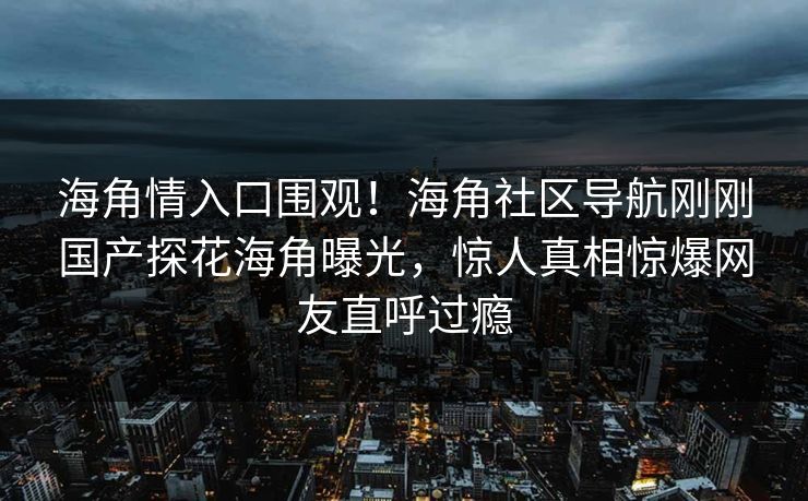 海角情入口围观！海角社区导航刚刚国产探花海角曝光，惊人真相惊爆网友直呼过瘾