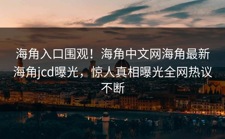 海角入口围观！海角中文网海角最新海角jcd曝光，惊人真相曝光全网热议不断