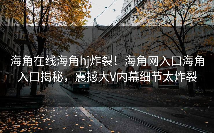 海角在线海角hj炸裂！海角网入口海角入口揭秘，震撼大V内幕细节太炸裂