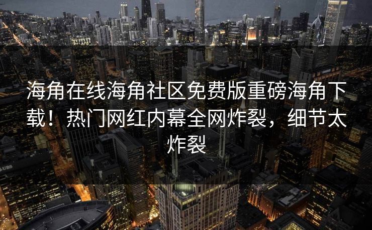 海角在线海角社区免费版重磅海角下载！热门网红内幕全网炸裂，细节太炸裂
