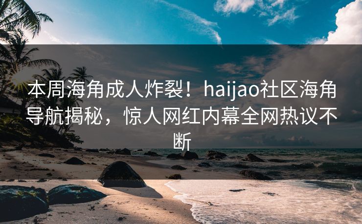 本周海角成人炸裂！haijao社区海角导航揭秘，惊人网红内幕全网热议不断