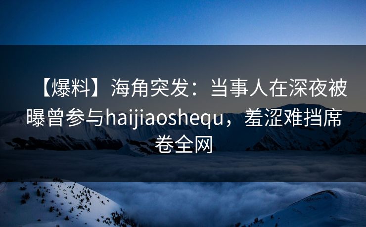 【爆料】海角突发：当事人在深夜被曝曾参与haijiaoshequ，羞涩难挡席卷全网