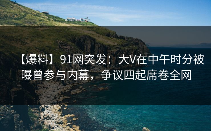 【爆料】91网突发：大V在中午时分被曝曾参与内幕，争议四起席卷全网