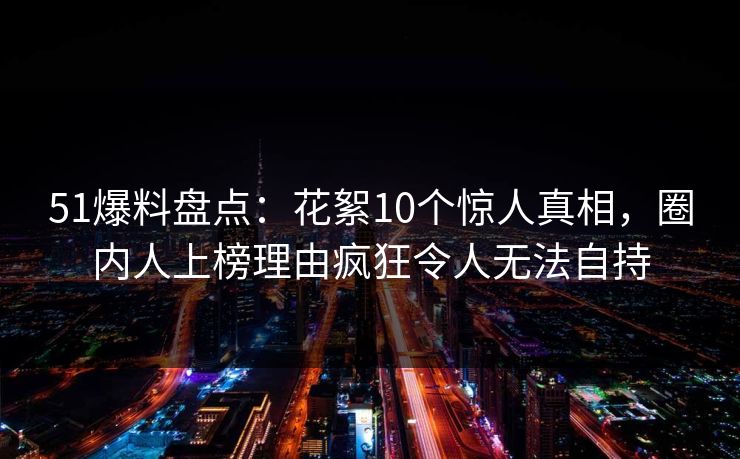 51爆料盘点：花絮10个惊人真相，圈内人上榜理由疯狂令人无法自持