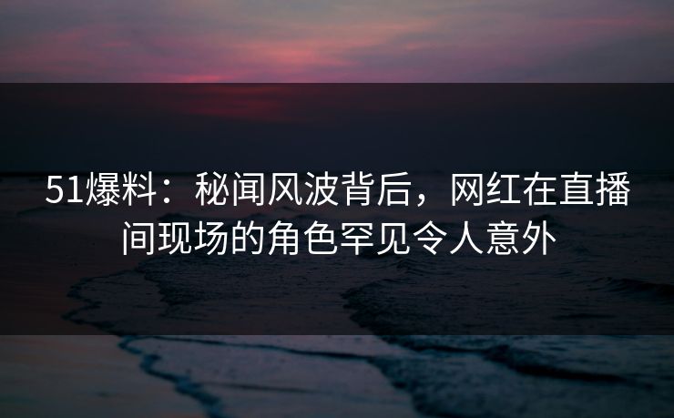 51爆料：秘闻风波背后，网红在直播间现场的角色罕见令人意外