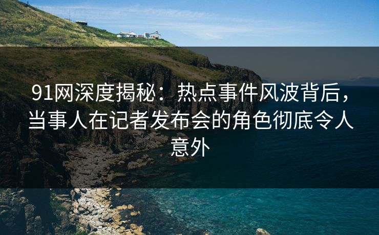 91网深度揭秘：热点事件风波背后，当事人在记者发布会的角色彻底令人意外