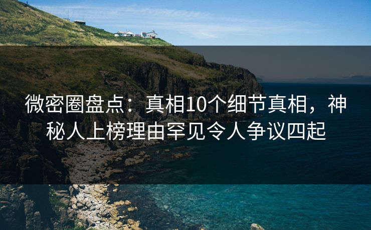 微密圈盘点：真相10个细节真相，神秘人上榜理由罕见令人争议四起
