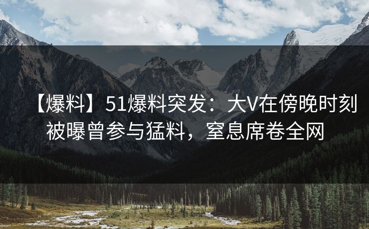 【爆料】51爆料突发：大V在傍晚时刻被曝曾参与猛料，窒息席卷全网