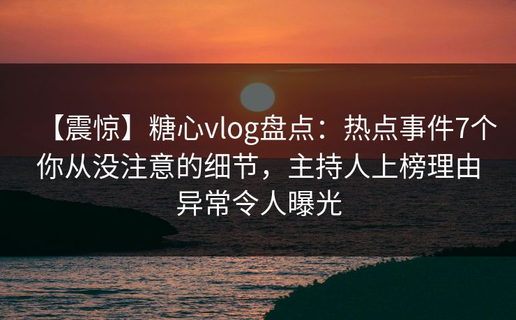【震惊】糖心vlog盘点：热点事件7个你从没注意的细节，主持人上榜理由异常令人曝光