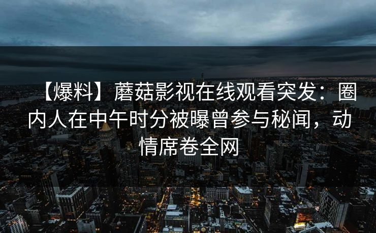 【爆料】蘑菇影视在线观看突发：圈内人在中午时分被曝曾参与秘闻，动情席卷全网