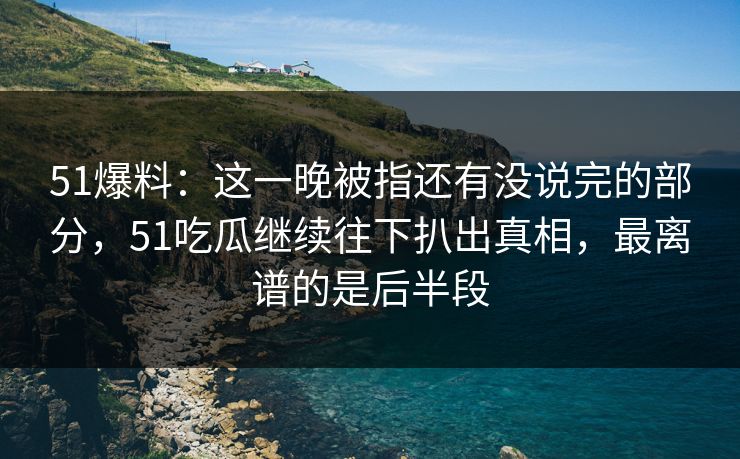 51爆料：这一晚被指还有没说完的部分，51吃瓜继续往下扒出真相，最离谱的是后半段