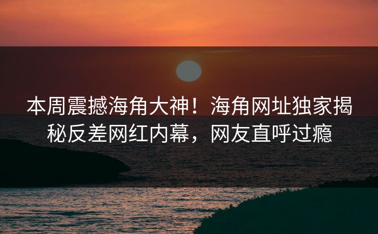 本周震撼海角大神！海角网址独家揭秘反差网红内幕，网友直呼过瘾