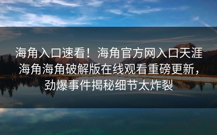 海角入口速看！海角官方网入口天涯海角海角破解版在线观看重磅更新，劲爆事件揭秘细节太炸裂