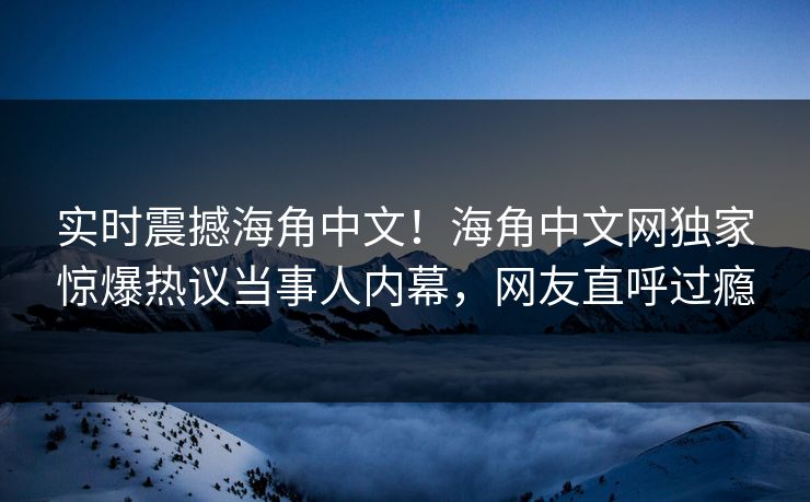 实时震撼海角中文！海角中文网独家惊爆热议当事人内幕，网友直呼过瘾