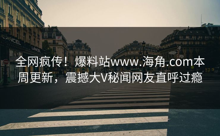 全网疯传！爆料站www.海角.com本周更新，震撼大V秘闻网友直呼过瘾