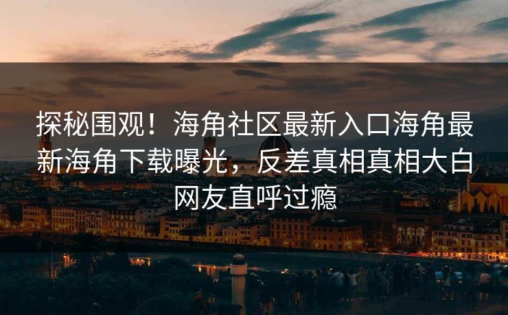 探秘围观！海角社区最新入口海角最新海角下载曝光，反差真相真相大白网友直呼过瘾