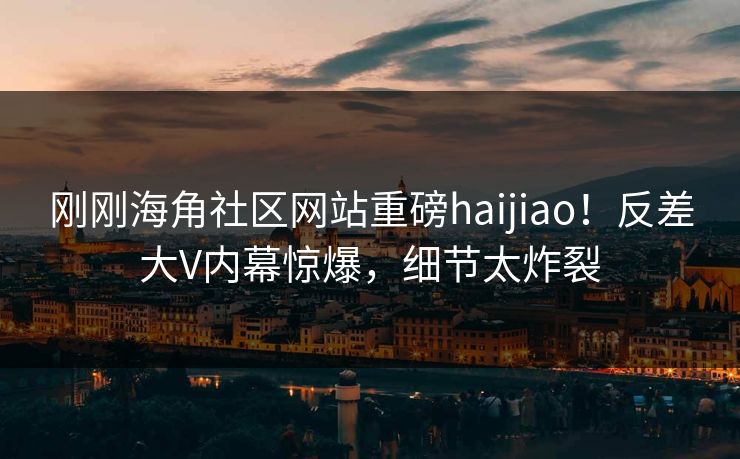 刚刚海角社区网站重磅haijiao！反差大V内幕惊爆，细节太炸裂