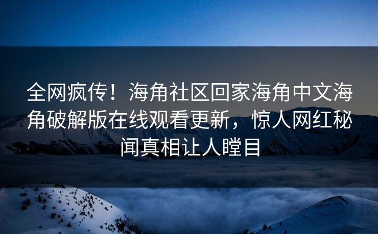 全网疯传！海角社区回家海角中文海角破解版在线观看更新，惊人网红秘闻真相让人瞠目