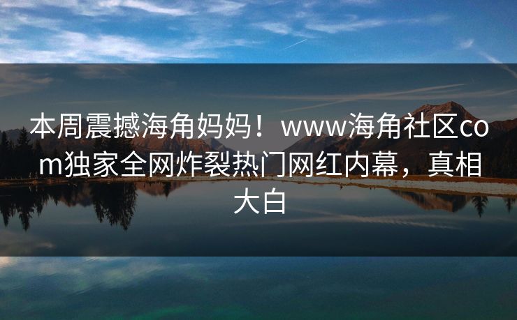 本周震撼海角妈妈！www海角社区com独家全网炸裂热门网红内幕，真相大白