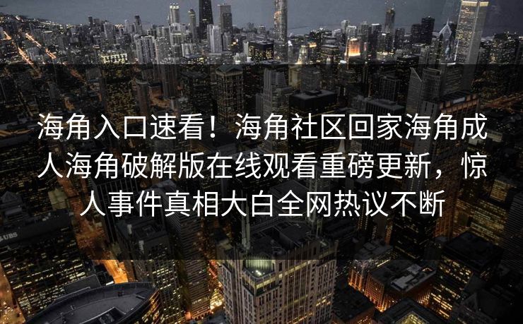 海角入口速看！海角社区回家海角成人海角破解版在线观看重磅更新，惊人事件真相大白全网热议不断