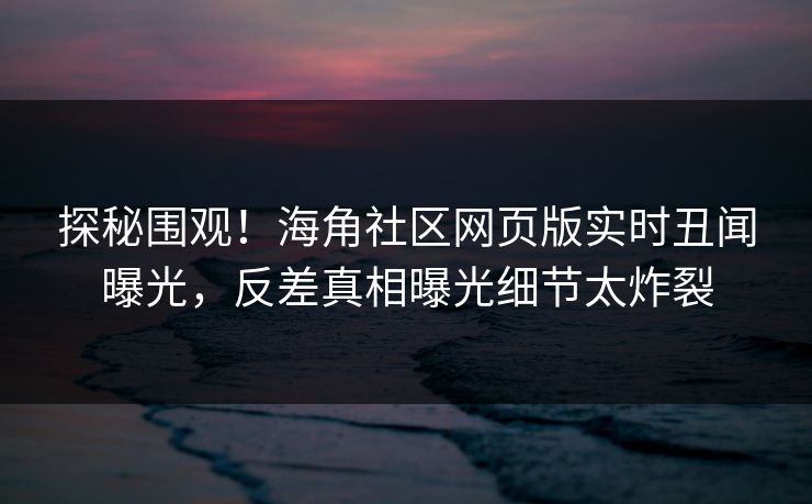 探秘围观！海角社区网页版实时丑闻曝光，反差真相曝光细节太炸裂