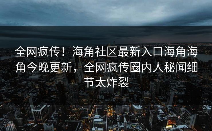 全网疯传！海角社区最新入口海角海角今晚更新，全网疯传圈内人秘闻细节太炸裂
