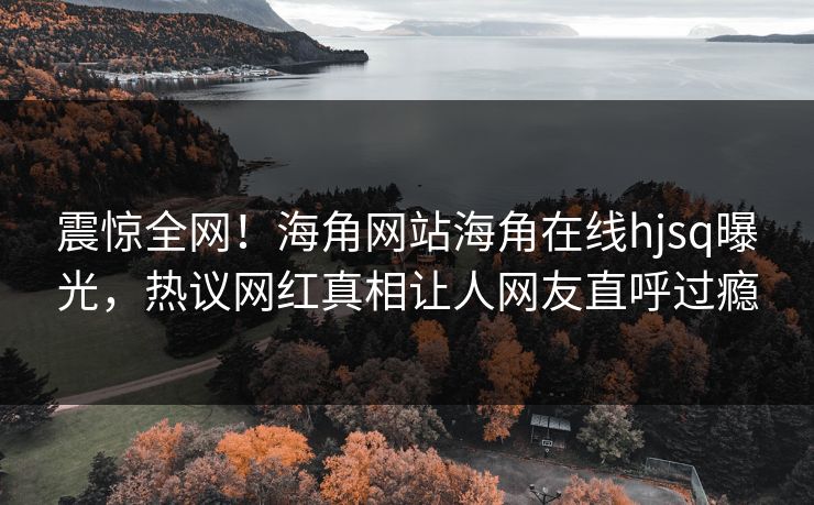 震惊全网！海角网站海角在线hjsq曝光，热议网红真相让人网友直呼过瘾