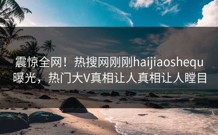 震惊全网！热搜网刚刚haijiaoshequ曝光，热门大V真相让人真相让人瞠目