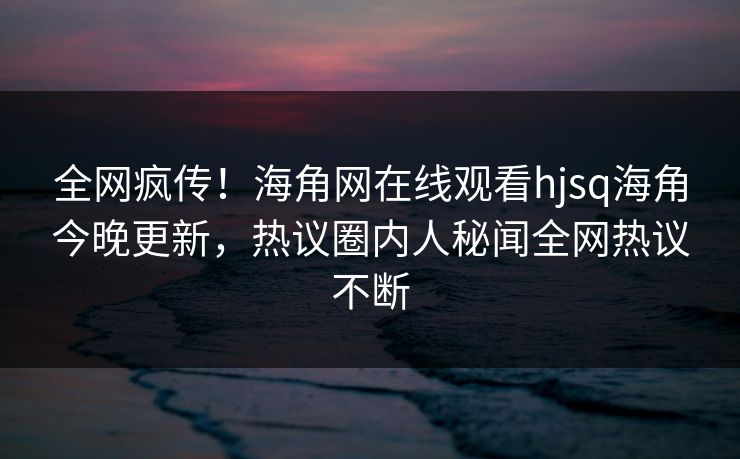 全网疯传！海角网在线观看hjsq海角今晚更新，热议圈内人秘闻全网热议不断