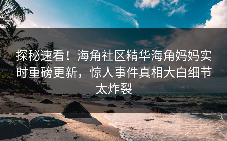 探秘速看！海角社区精华海角妈妈实时重磅更新，惊人事件真相大白细节太炸裂