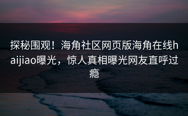 探秘围观！海角社区网页版海角在线haijiao曝光，惊人真相曝光网友直呼过瘾