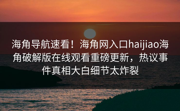 海角导航速看！海角网入口haijiao海角破解版在线观看重磅更新，热议事件真相大白细节太炸裂