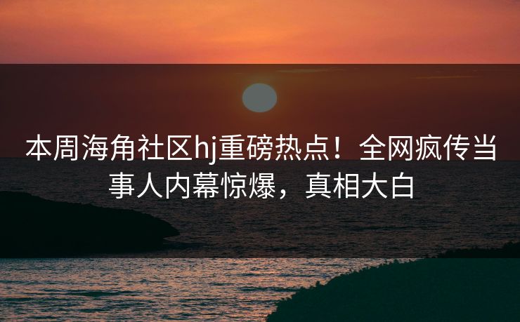 本周海角社区hj重磅热点！全网疯传当事人内幕惊爆，真相大白