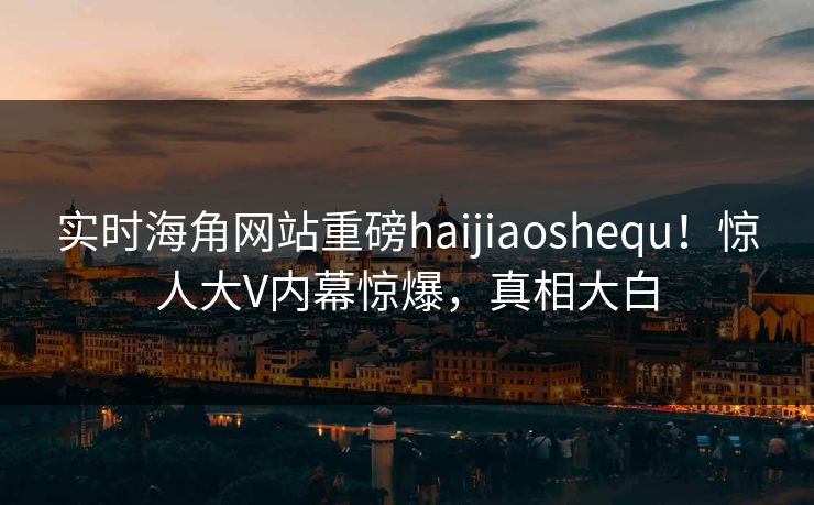 实时海角网站重磅haijiaoshequ！惊人大V内幕惊爆，真相大白