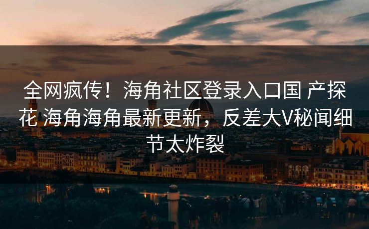 全网疯传！海角社区登录入口国 产探花 海角海角最新更新，反差大V秘闻细节太炸裂