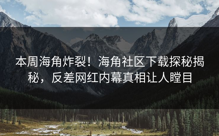 本周海角炸裂！海角社区下载探秘揭秘，反差网红内幕真相让人瞠目