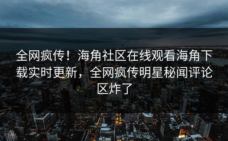 全网疯传！海角社区在线观看海角下载实时更新，全网疯传明星秘闻评论区炸了