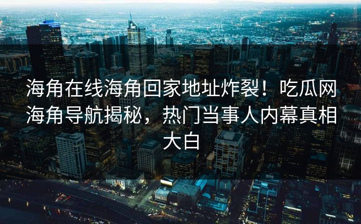 海角在线海角回家地址炸裂！吃瓜网海角导航揭秘，热门当事人内幕真相大白