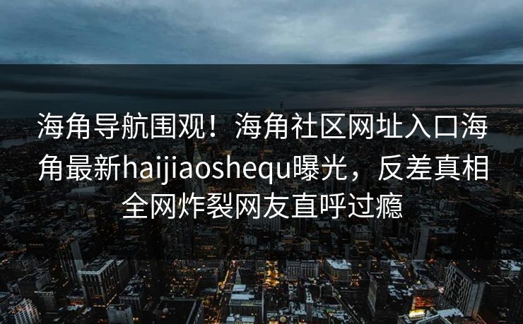 海角导航围观！海角社区网址入口海角最新haijiaoshequ曝光，反差真相全网炸裂网友直呼过瘾