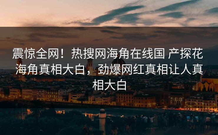 震惊全网！热搜网海角在线国 产探花 海角真相大白，劲爆网红真相让人真相大白