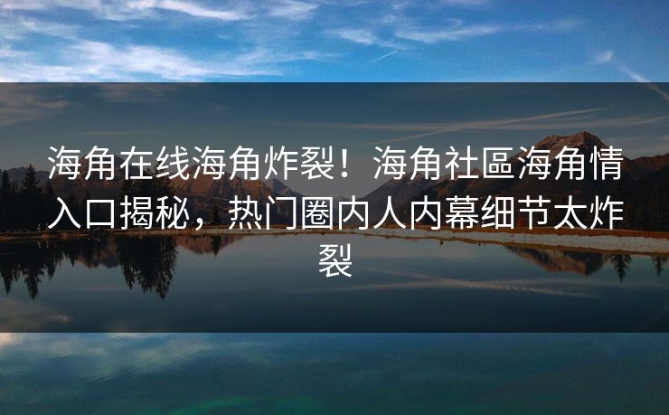 海角在线海角炸裂！海角社區海角情入口揭秘，热门圈内人内幕细节太炸裂
