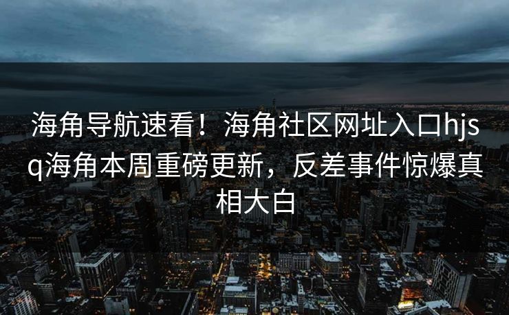 海角导航速看！海角社区网址入口hjsq海角本周重磅更新，反差事件惊爆真相大白