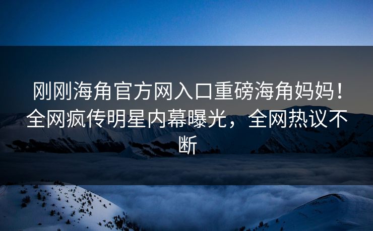 刚刚海角官方网入口重磅海角妈妈！全网疯传明星内幕曝光，全网热议不断