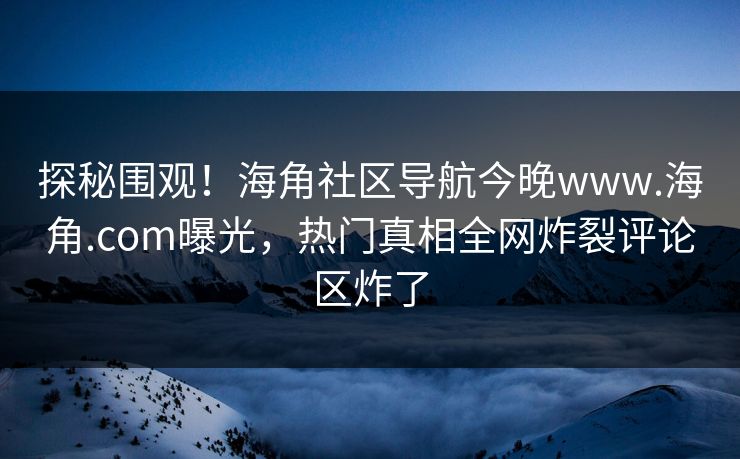 探秘围观！海角社区导航今晚www.海角.com曝光，热门真相全网炸裂评论区炸了