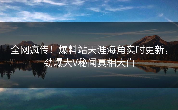 全网疯传！爆料站天涯海角实时更新，劲爆大V秘闻真相大白